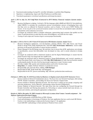  Functional understanding of using ETL tools like Informatica to perform Data Mappings
 Experience in implementing large-scale Data Warehouses and Data marts
 Translated requirements to technical specifications and design documents ·
April 3, 2013 to July 26, 2013 Staff Mark (Contracted to BNY Mellon) Financial Analytics Systems analyst
Duties:
• Business Intelligence scripting. I utilized a VB like language called ASAP and ORACLE form platforms,
called ORION, to automate the securitization process (securitization: process of packaging loans such
that they serve as collateral for financial securities, such as bonds). In the case of BNY Mellon, the
trustee. It was my job as the systemand analytics analyst to ensure that our automated scripts calculated
and paid the correct amounts to investors.
• Leveraged my analytical skills to interpret indentures, representing legal contracts that spelled out the
terms of said transactions in order that the correct BI intelligence was built into the scripts.
• Testing of said scripts and business logic to ensure proper functionality
December 1, 2011 to Feb 15, 2013 Vision IT (Contracted to HP) Business Systems Analyst Duties:
• Business Intelligence application tool development, utilizing VB.Net, EXT, SQL Server, and Visual
Studio.to design Web enable dashboards that track KPI (Key Performance Indicators) used to make
decisions on the growth and health of various business products
• Project Manager of the BI Design team. My task here was to ensure that all BI applications were design
to specifications, ensure that deliverables were developed on time, and to ensure reduction in design
defects
• Leveraged my analytical skills in Statistical Analysis and Six Sigma Methodologies to ensure that the
proper business logic was being built into said BI tools.
• Leveraged my analytical skills in Statistical Analysis, Sigma Methodologies, and restock equations to
ensure that proper limits were being set as KRI (Key Risk Indicators) in order that our business analyst
could properly predict the risk of not having enough components to meet business needs
• Develop complex SQL queries and stored procedures used to drive business logic
• Integration of complex Software Solutions to production servers
• Designed SQL jobs and work flows utilizing SSIS Packages
• Responsible for SQL Script break fixes and debugging
• Responsible for the ETL process and loading SQL data into production data warehouses
February 4, 2009 to July 29, 2010 Texas School of Business (A Kaplanowned school) (CST Instructor) Duties:
• Instruct students in Network Fundamentals classes. The focus here was Network Topologies, Sub netting,
TCP/IP, Domain Controllers, and installing the drivers for Network AdapterCards.
• Instruct students in Desktop Operating Systems. The focus here is setting up user groups, assigning read
and write permissions, Active Directory, and teaching various System Configurations
Instruct Students in Network Security. The main focus here was configuring the Firewall through the
Domain Controller and filtering data packets by Tell netting to various network hard ware devices, i.e.
routers and switches, and setting the appropriate configurations.
October 6, 2009 to December 18, 2009 Avanade (a Microsoft Accenture Joint Venture 3 month assignment .Net
Software ApplicationsDeveloper) Duties:
• I used X path queries to pull data from an XML Schema
• Used said information in the design of Windows .Net form application that was used to track HR Metrics
• Used an n-tier methodology to represent the business logic of the application
Used ADO.NET methodology to bind said data to Windows Form control
 
