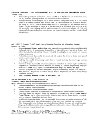 February 8, 2008 to April 15, 2008 Hydril (a Subsidiary of GE) (Jr. Web Applications Developer/and Systems
Analyst) Duties:
• Database Design and code modifications. I used Java2EE in an Apache Tom Cat Environment, along
with SQL to design, gatherreports from, and manipulate database information.
• Developed a strong understanding of how to use the Java JDK, configured in Tom Cat to load various
drivers for SQL based databases, using the Java JDBC. In most cases form data from an HTML page
was passed to a servlet. From the servlet, using the JDBC a connection to a SQL database would be
formed. The data would then be passed on to the Data base via an SQL query in the servlet, as in the
EJB Java model. Used Six Sigma Analysis to performcode reviews, implement Software Life Cycle best
practice methodologies, and performregression, unit and systemtesting on the code that I both developed
and maintained.
July 14, 2004 To December 7, 2007 Step 2 Success Tutorial & Consulting Inc. (Operations Manager)
Pearland, TX Duties:
• Designed Business/ Market Analysis Plan using Microsoft Project to identify and organize like task of
similar deliverables. By understanding the capabilities of Microsoft Project, I was able to design a well
defined Gant chart that allowed Step 2 Success Tutorial & Consulting Inc. to stay on track as it concerns
business development.
• Product Development (Responsible for market and risk analysis that helped to decide what type of
tutorial programs we developed)
• Marketing (Responsible for increasing market share by correctly analyzing the correct target audience
given company size)
• Curriculum Design (Responsible for creating up to date curriculums in science, English and Reading
comprehension, mathematics including Calculus, and training in Computer Programming, languages
stressedC++, and C ,strong emphasis on control statements, loops, and abstract data types)
• Resource Development and Personnel management ( Responsible for training program for all employees)
• WEB Presence ( Responsible for website design( Website designed to gain market share through
Ecommerce presence)
• Major Technology platforms used Unix (C Shell, Emacs, VI)
Sept. 10, 2001 DuPont to July 24, 2004 Wilmington, DE
Technology Transfer Analyst Assignment 1 (1.5years)
Duties: During this co-op, my accountabilities included the following:
• Learned and implemented best practice methodologies involving value extraction and the in and out
licensing of DuPont intellectual property.
• DBA of a knowledge management relational database.
• Used the database to direct our technology transfer efforts to research and development organizations.
• Conceptual design and upgrades. During this assignment my primary role as the System Analyst/
Project Manager was to collect parameters for the design team and then decide upon the best way in
which to implement the data base mentioned above.
• In addition to conceptual design, I was also responsible for regression, unit, and system testing of said
data base; this allowed my team to hold down cost,as large parts of the code build was outsourced.
• Other duties included using Six Sigma and statisticalanalysis to decide the proper tech transfer activities
Our group should be involved in and fostering collaborative relationships between DuPont, Research
Universities, and National Research labs
Major Technology platform used ( Java Script, HTML, Access, SQL, Excel )
Systems Analyst (IT Takes Control) DuPont’s Sox 404 Program Assignment 2 (1.5years)
 