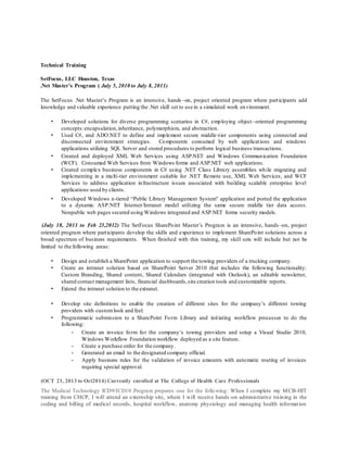 Technical Training
SetFocus, LLC Houston, Texas
.Net Master’s Program ( July 5, 2010 to July 8, 2011)
The SetFocus .Net Master’s Program is an intensive, hands–on, project oriented program where participants add
knowledge and valuable experience putting the .Net skill set to use in a simulated work environment.
• Developed solutions for diverse programming scenarios in C#, employing object–oriented programming
concepts:encapsulation,inheritance, polymorphism, and abstraction.
• Used C#, and ADO.NET to define and implement secure middle-tier components using connected and
disconnected environment strategies. Components consumed by web applications and windows
applications utilizing SQL Server and stored procedures to perform logical business transactions.
• Created and deployed XML Web Services using ASP.NET and Windows Communication Foundation
(WCF). Consumed Web Services from Windows forms and ASP.NET web applications.
• Created complex business components in C# using .NET Class Library assemblies while migrating and
implementing in a multi-tier environment suitable for .NET Remote use, XML Web Services, and WCF
Services to address application infrastructure issues associated with building scalable enterprise level
applications used by clients.
• Developed Windows n-tiered “Public Library Management System” application and ported the application
to a dynamic ASP.NET Internet/Intranet model utilizing the same secure middle tier data access.
Nonpublic web pages secured using Windows integrated and ASP.NET forms security models.
(July 18, 2011 to Feb 23,2012) The SetFocus SharePoint Master’s Program is an intensive, hands –on, project
oriented program where participants develop the skills and experience to implement SharePoint solutions across a
broad spectrum of business requirements. When finished with this training, my skill sets will include but not be
limited to the following areas:
• Design and establish a SharePoint application to support the towing providers of a trucking company.
• Create an intranet solution based on SharePoint Server 2010 that includes the following functionality:
Custom Branding, Shared content, Shared Calendars (integrated with Outlook), an editable newsletter,
shared contact management lists, financial dashboards,site creation tools and customizable reports.
• Extend the intranet solution to the extranet.
• Develop site definitions to enable the creation of different sites for the company’s different towing
providers with customlook and feel.
• Programmatic submission to a SharePoint Form Library and initiating workflow processes to do the
following:
- Create an invoice form for the company’s towing providers and setup a Visual Studio 2010,
Windows Workflow Foundation workflow deployed as a site feature.
- Create a purchase order for the company.
- Generated an email to the designated company official.
- Apply business rules for the validation of invoice amounts with automatic routing of invoices
requiring special approval.
(OCT 21, 2013 to Oct2014) Currently enrolled at The College of Health Care Professionals
The Medical Technology ICD9/ICD10 Program prepares one for the following: When I complete my MCB-HIT
training from CHCP, I will attend an externship site, where I will receive hands -on administrative training in the
coding and billing of medical records, hospital workflow, anatomy physiology and managing health information
 