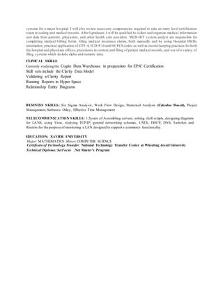 systems for a major hospital. I will also review necessary competencies required to take an entry level certification
exam in coding and medical records. After I graduate, I will be qualified to collect and organize medical information
and data from patients, physicians, and other health care providers. MCB-HIT system analyst are responsible for
completing medical billing forms, filing medical insurance claims, both manually and by using Hospital HMRs
automation, practical application of CPT-4, ICD-9/10 and HCPCS codes as well as record-keeping practices for both
the hospital and physician offices, procedures in content and filing of patient medical records, and use of a variety of
filing systems which include alpha and numeric data.
CLINICAL SKILLS
Currently studying the Cogito Data Warehouse in preparation for EPIC Certification
Skill sets include the Clarity Data Model
Validating a Clarity Report
Running Reports in Hyper Space
Relationship Entity Diagrams
BUSINESS SKILLS: Six Sigma Analysis, Work Flow Design, Statistical Analysis (Calculus Based), Project
Management, Sarbanes- Oxley, Effective Time Management
TELECOMMUNICATION SKILLS: 1.5years of Assembling servers, writing shell scripts, designing diagrams
for LANS, using Visio, studying TCP/IP, general networking schemes, UNIX, DHCP, DNS, Switches and
Routers for the purpose of monitoring a LAN designed to support e-commerce functionality.
EDUCATION: XAVIER UNIVERSITY
Major: MATHEMATICS Minor: COMPUTER SCIENCE
Certificate of Technology Transfer: National Technology Transfer Center at Wheeling JesuitUniversity
Technical Diploma: SetFocus .Net Master’s Program
 