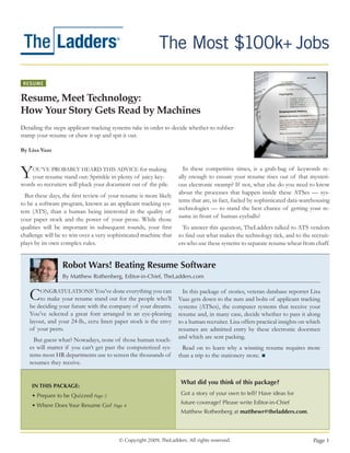 RESUME


Resume, Meet Technology:
How Your Story Gets Read by Machines
Detailing the steps applicant tracking systems take in order to decide whether to rubber-
stamp your resume or chew it up and spit it out.

By Lisa Vaas



Y    OU’VE PROBABLY HEARD THIS ADVICE for making
    your resume stand out: Sprinkle in plenty of juicy key-
words so recruiters will pluck your document out of the pile.
                                                                     In these competitive times, is a grab-bag of keywords re-
                                                                   ally enough to ensure your resume rises out of that mysteri-
                                                                   ous electronic swamp? If not, what else do you need to know
                                                                   about the processes that happen inside these ATSes — sys-
  But these days, the first review of your resume is more likely
                                                                   tems that are, in fact, fueled by sophisticated data-warehousing
to be a software program, known as an applicant tracking sys-
                                                                   technologies — to stand the best chance of getting your re-
tem (ATS), than a human being interested in the quality of
                                                                   sume in front of human eyeballs?
your paper stock and the power of your prose. While those
qualities will be important in subsequent rounds, your first         To answer this question, TheLadders talked to ATS vendors
challenge will be to win over a very sophisticated machine that    to find out what makes the technology tick, and to the recruit-
plays by its own complex rules.                                    ers who use these systems to separate resume wheat from chaff.


                 Robot Wars! Beating Resume Software
                 By Matthew Rothenberg, Editor-in-Chief, TheLadders.com


   C    ONGRATULATIONS! You’ve done everything you can
       to make your resume stand out for the people who’ll
   be deciding your future with the company of your dreams.
                                                                     In this package of stories, veteran database reporter Lisa
                                                                   Vaas gets down to the nuts and bolts of applicant tracking
                                                                   systems (ATSes), the computer systems that receive your
   You’ve selected a great font arranged in an eye-pleasing        resume and, in many case, decide whether to pass it along
   layout, and your 24-lb., ecru linen paper stock is the envy     to a human recruiter. Lisa offers practical insights on which
   of your peers.                                                  resumes are admitted entry by these electronic doormen
     But guess what? Nowadays, none of those human touch-          and which are sent packing.
   es will matter if you can’t get past the computerized sys-        Read on to learn why a winning resume requires more
   tems most HR departments use to screen the thousands of         than a trip to the stationery store.
   resumes they receive.


                                                                    What did you think of this package?
    IN THIS PACKAGE:
    • Prepare to be Quizzed Page 2                                  Got a story of your own to tell? Have ideas for
                                                                    future coverage? Please write Editor-in-Chief
    • Where Does Your Resume Go? Page 4
                                                                    Matthew Rothenberg at matthewr@theladders.com.



                                         © Copyright 2009, TheLadders. All rights reserved.                                  Page 1
 