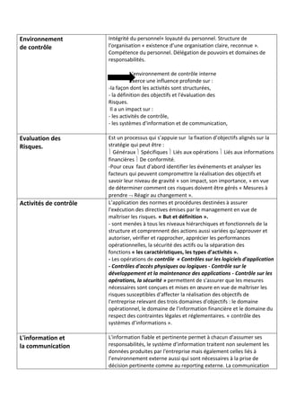 Environnement
de contrôle
Intégrité du personnel+ loyauté du personnel. Structure de
l'organisation « existence d’une organisation claire, reconnue ».
Compétence du personnel. Délégation de pouvoirs et domaines de
responsabilités.
L'environnement de contrôle interne
Exerce une influence profonde sur :
-la façon dont les activités sont structurées,
- la définition des objectifs et l'évaluation des
Risques.
Il a un impact sur :
- les activités de contrôle,
- les systèmes d'information et de communication,
Evaluation des
Risques.
Est un processus qui s’appuie sur la fixation d’objectifs alignés sur la
stratégie qui peut être :
 Généraux  Spécifiques  Liés aux opérations  Liés aux informations
financières  De conformité.
-Pour ceux faut d'abord identifier les événements et analyser les
facteurs qui peuvent compromettre la réalisation des objectifs et
savoir leur niveau de gravité « son impact, son importance, » en vue
de déterminer comment ces risques doivent être gérés « Mesures à
prendre  Réagir au changement ».
Activités de contrôle L’application des normes et procédures destinées à assurer
l'exécution des directives émises par le management en vue de
maîtriser les risques. « But et définition ».
- sont menées à tous les niveaux hiérarchiques et fonctionnels de la
structure et comprennent des actions aussi variées qu'approuver et
autoriser, vérifier et rapprocher, apprécier les performances
opérationnelles, la sécurité des actifs ou la séparation des
fonctions « les caractéristiques, les types d’activités ».
- Les opérations de contrôle « Contrôles sur les logiciels d'application
- Contrôles d'accès physiques ou logiques - Contrôle sur le
développement et la maintenance des applications - Contrôle sur les
opérations, la sécurité » permettent de s'assurer que les mesures
nécessaires sont conçues et mises en œuvre en vue de maîtriser les
risques susceptibles d'affecter la réalisation des objectifs de
l'entreprise relevant des trois domaines d'objectifs : le domaine
opérationnel, le domaine de l'information financière et le domaine du
respect des contraintes légales et réglementaires. « contrôle des
systèmes d’informations ».
L'information et
la communication
L'information fiable et pertinente permet à chacun d'assumer ses
responsabilités, le système d’information traitent non seulement les
données produites par l'entreprise mais également celles liés à
l’environnement externe aussi qui sont nécessaires à la prise de
décision pertinente comme au reporting externe. La communication
 