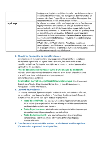 implique une circulation multidirectionnelle, c'est à-dire ascendante,
descendante et transversale. «Le management doit transmettre un
message très clair à l'ensemble du personnel sur l'importance des
responsabilités de chacun en matière de contrôle.
Le pilotage Le pilotage permet de vérifier que le contrôle interne fonctionne de
façon permanente efficacement. Le pilotage du contrôle interne
couvre toutes les activités de l'organisation pouvant aller jusqu'à
inclure les sous-traitants et l'audit interne. : L'idéal est que le système
de contrôle interne soit structuré de façon à assurer sa propre
surveillance de façon permanente « l’auto-évaluation » permettent
une réaction immédiate face aux évolutions et une détection plus
rapide des anomalies.
L’Audit Interne  L’Audit Externe « Activités de surveillance
ponctuelles du contrôle interne » assurer la maintenance de sa qualité
et de ses performances et bénéficier d'un benchmark avec les
meilleures pratiques de contrôle interne.
1. Objectif de l’évaluation du contrôle interne :
Savoir dans quelle mesure l’auditeur peut s’appuyer sur les procédures comptables
des systèmes significatifs. Il s’agit de tester l’efficacité, des vérifications et des
contrôles installés par l’entreprise pour détecter, prévenir, et corriger les anomalies
significatives des assertions.
Prise de connaissance du dossier suivie d’une analyse du dispositif :
Pour cela on doit décrire le système comptable dans le but d’avoir une connaissance
et acquérir une vision holistique sur son fonctionnement.
Comment décrire un système ?
Déscription narrative, et déscription schématique : Environnement
de contrôle, efficacité Séparation des tâches, Accès et contrôle des données,
Politiques de sécurité informatique.
2. Les tests de procédures :
Les tests de procédure, également appelés tests substantifs, sont des tests effectués
par les auditeurs pour évaluer la validité et l'exactitude des éléments spécifiques des
états financiers. On trouve trois types de tests de procédures :
 Teste de conformité : est basé sur un nombre d’opérations limités dans le
but d’assurer que les procédures mise en œuvre par l’entreprise est conforme
aux lois et réglementations en vigueurs.
 Teste de permanence : est basé sur un sondage dans le but d’assurer que
les procédures sont toujours appliqués aux opérations.
 Teste d’acheminement : vise à suivre le parcours d'un ensemble de
transactions ou opérations limités à travers les différentes étapes du
processus financier.
3. Dans l’évaluation du contrôle interne, on s’intéresse aussi au système
d’information et prévenir les risques lies :
 