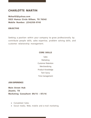 CHARLOTTE MARTIN
Mchar92@yahoo.com
5823 Hamza Circle Killeen, TX 76542
Mobile Number: (254)350-9745
OBJECTIVE
Seeking a position within your company to grow professionally by
contribute people skills, sales expertise, problem solving skills, and
customer relationship management.
CORE SKILLS
Sales
Marketing
Customer Retention
Merchandising
Product Knowledge
Tech Savvy
Time management
JOB EXPERIENCE
Main Street Hub
|Austin, TX
Marketing Consultant 09/15 – 07/16
 Completed Sales
 Social media, Web, mobile and e-mail marketing
 