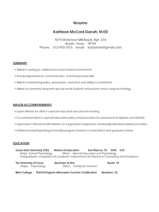 Resume

                               Kathleen McCord Darrah, M.ED

                            9219 Anderson Mill Road, Apt. 614
                                   Austin, Texas 78729
                    Phone: 512-970-1015 email: katdarrah@gmail.com




SUMMARY

• Skilled in working in collaborative team-based environments

• Strong organizational, communication, and interpersonal skills

• Skilled in interpreting policy, procedures, and data and ability to coordinate

• Skilled at communicating with special needs students and parents and in using technology




MAJOR ACCOMPLISHMENTS

• Expert Witness for district’s special education due process hearing

• Co-authored district’s special education policy and procedure for assessment of dyslexia and AD(H)D

• Supervised 7 Mental Health Workers at a psychiatric hospital for emotionally disturbed adolescent males

• Initiated School Psychology internship program between school district and graduate school




EDUCATION

 Texas State University (TSU) Master of Education     San Marcos, TX GPA: 3.87
    -Major: School Psychology       Minor: Special Education and Psychology
    -Postgraduate completion of academic requirements for Masters in Counseling and Guidance

 The University of Texas         Bachelor of Arts                           Austin, TX
     Major: Psychology                Minor: Computer Science

 Blinn College   TEACH Program Alternative Teacher Certification        Brenham, TX
 