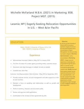 Michelle McFarland M.B.A. (2021) in Marketing; BSB.
Project MGT. (2015)
Laramie, WY | Eagerly Seeking Relocation Opportunities
in U.S. – West &/or Pacific
EDUCATION
M.B.A. | 05/2021 | University of Phoenix G.P.A. 3.24
BSB. | 10/2015 | University of Phoenix
Experience
 Administrative Assistant | Adecco | May 2017 to January 2019
 First line of contact for a state agency providing timely customer service.
 Document and relay messages in multiple formats as needed.
 Establish new client files
Customer Care Representative | Rent-A-Center | May 2016 to September 2016
 Provide customer service, account management and sales support to a rent-
to-own business.
 Maintain a focus on upselling and relationships, as well as, growth and
development.
 Perform inventory, financial, and document audits,
 Review and approve credit applications
 Contributed to the increase of new agreements by 25%.
Objective
An alumnusof the University of
Phoenix (2015) I possess a
bachelor’s degree ofsciencein
Business Administration with a
concentration in Project
Management.I amalso pursuing
my master’s degreein Business
Administration with a
concentration in Marketing
(2021). I began my work
experience in retail salesand
progressed through the year’s
arts; to customer service,
financial and administrative
support roles. Ideally, because I
have a great customer service
repertoire andmy love of the
arts, especially music, I will
transfer severalof those skills
combinedwith my academic
experience to a brand
management, project manager,
or other strategical, analytical, or
planningposition.
 