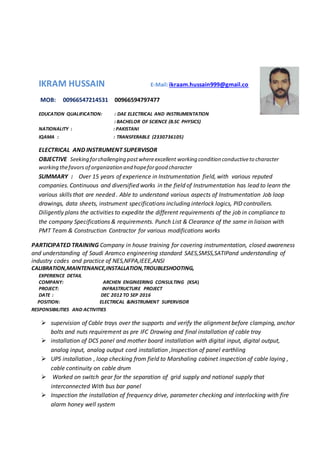 IKRAM HUSSAIN E-Mail:ikraam.hussain999@gmail.co
MOB: 00966547214531 00966594797477
EDUCATION QUALIFICATION: : DAE ELECTRICAL AND INSTRUMENTATION
: BACHELOR OF SCIENCE (B.SC PHYSICS)
NATIONALITY : : PAKISTANI
IQAMA : : TRANSFERABLE (2330736105)
ELECTRICAL AND INSTRUMENT SUPERVISOR
OBJECTIVE Seeking forchallenging postwhereexcellent working condition conductiveto character
working thefavors of organization and hopeforgood character
SUMMARY : Over 15 years of experience in Instrumentation field, with various reputed
companies. Continuous and diversified works in the field of Instrumentation has lead to learn the
various skills that are needed . Able to understand various aspects of Instrumentation Job loop
drawings, data sheets, instrument specifications including interlock logics, PID controllers.
Diligently plans the activities to expedite the different requirements of the job in compliance to
the company Specifications & requirements. Punch List & Clearance of the same in liaison with
PMT Team & Construction Contractor for various modifications works
PARTICIPATED TRAINING Company in house training for covering instrumentation, closed awareness
and understanding of Saudi Aramco engineering standard SAES,SMSS,SATIPand understanding of
industry codes and practice of NES,NFPA,IEEE,ANSI
CALIBRATION,MAINTENANCE,INSTALLATION,TROUBLESHOOTING,
EXPERIENCE DETAIL
COMPANY: ARCHEN ENGINEERING CONSULTING (KSA)
PROJECT: INFRASTRUCTURE PROJECT
DATE : DEC 2012 TO SEP 2016
POSITION: ELECTRICAL &INSTRUMENT SUPERVISOR
RESPONSIBILITIES AND ACTIVITIES
 supervision of Cable trays over the supports and verify the alignment before clamping, anchor
bolts and nuts requirement as pre IFC Drawing and final installation of cable tray
 installation of DCS panel and mother board installation with digital input, digital output,
analog input, analog output cord installation ,Inspection of panel earthling
 UPS installation , loop checking from field to Marshaling cabinet inspection of cable laying ,
cable continuity on cable drum
 Worked on switch gear for the separation of grid supply and national supply that
interconnected With bus bar panel
 Inspection the installation of frequency drive, parameter checking and interlocking with fire
alarm honey well system
 