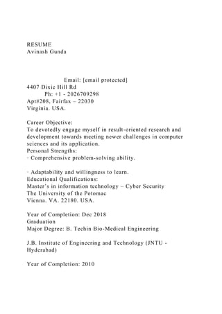 RESUME
Avinash Gunda
Email: [email protected]
4407 Dixie Hill Rd
Ph: +1 - 2026709298
Apt#208, Fairfax – 22030
Virginia. USA.
Career Objective:
To devotedly engage myself in result-oriented research and
development towards meeting newer challenges in computer
sciences and its application.
Personal Strengths:
· Comprehensive problem-solving ability.
· Adaptability and willingness to learn.
Educational Qualifications:
Master’s in information technology – Cyber Security
The University of the Potomac
Vienna. VA. 22180. USA.
Year of Completion: Dec 2018
Graduation
Major Degree: B. Techin Bio-Medical Engineering
J.B. Institute of Engineering and Technology (JNTU -
Hyderabad)
Year of Completion: 2010
 