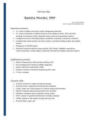 Summary Page

Badsha Mondol, PMP
Cell: 778-316-9972
Email: badsha.mondol@gmail.com

Experience summary


12+ years of building construction project management experience



12+ years of experience in building systems such as building envelope, HVAC, electrical,
plumbing, fire protection, BMS, sustainable energy system and cogeneration systems



Completed more than 30 building projects (residential, commercial, institutional, industrial)



Completed data center projects, call center projects, commercial building projects and hospital
projects



Managed up to US$70M project



Worked for energy simulations, energy analysis, HVAC design, installation supervisions,
system integrations, concept designs, construction drawings and building automation systems

Qualifications summary


Master of Engineering in Building Science (MEng), BCIT



Project Management Professional (PMP®) designation



Master of Business Administration (MBA)



Bachelor of Science in Mechanical Engineering (B.Sc. Eng)



P. Eng. in progress

Computer skills


AutoCAD: proficient in making and editing drawings



Microsoft project: preparing and tracking project schedules



CHVAC: Expert user of this program for cooling & heating load estimation



EQUEST: preparing building energy performance simulation



RETScreen: feasibility study of alternative energy system



WUFI: analysis of hygrothermal behaviour of building envelopes



THERM: analysis of heat transfer through walls and roofs



Microsoft Office: expert user

 