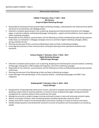 BASTIEN LUDOVIC VERDIER – PAGE 2
PROFESSIONAL EXPERIENCE
CINERA  Shenzhen, China  2017 – 2018
B2C Director
Project & Digital Marketing Manager
 Responsible for planning and executing the digital marketing strategies, collecting leads and media attraction before
the launch of our kickstarter and indiegogo project
 Selected to complete special projects such as planning, designing and maintaining the kickstarter and indiegogo
pages, e-commerce website, marketing landing page, hosting plans, support and chat platforms, forum spaces and
online marketing campaigns.
 Responsible for the collection, synchronization and the following up of Sales and Marketing Leads during corporate
trade shows, our kickstarter / indiegogo campaigns and our e-commerce digital marketing campaigns, before,
during, and after the sale.
 Planning and execution of the e-commerce Marketing to Sales and Sales to Marketing strategies.
 Encourage best practices in team communication and project planning to drive operational excellence and
teamwork.
Artixium Display  Shenzhen, China  2016 – 2017
Digital Marketing Manager
CRM & Project Manager
 Selected to complete special projects such as planning, designing and maintaining the corporate website, marketing
landing page, hosting plans, CRM strategy and integration, and online marketing campaigns.
 Responsible for the collection, synchronization and the following up of Sales and Marketing Leads during corporate
trade shows
 Planning and execution of the Marketing to Sales and Sales to Marketing strategies
 Project Manager and Lead Developer on the corporate website, marketing landing pages and CRM / Tools
integration
Webdesign360  Shenzhen, China  2010 – 2018
Project Manager
 Recognized for strong leadership and business acumen, selected to complete special projects such as building and
designing a wide variety of corporate websites, e-commerce stores, landing & sales pages, hosting and domain
management for customers based in China and all over the world.
 Manage key accounts as project manager ensuring continued increases in sales and continuing customer loyalty.
 Adhere to all project timelines, while maintaining quality and delivering the best results for clients.
 Analyze each client’s needs to recommend products and services resulting in increase of revenue and activity
 Handle complex questions and worked with customers to ensure all questions and misconceptions are cleared up
quickly.
 