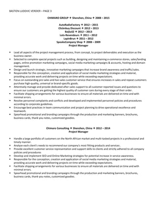 BASTIEN LUDOVIC VERDIER – PAGE 3
CHIMARO GROUP  Shenzhen, China  2008 – 2015
AutoRadioFactory  2012 – 2015
Clicknbuy Discount  2012 – 2013
BaijiuSZ  2012 – 2013
Lots-Revendeurs  2011 – 2012
LapinBrun  2011 – 2012
SpooksCompany Shop  2008 – 2009
Project Manager
 Lead all aspects of the project management process, from concept, to project deliverables and execution as the
business owner.
 Selected to complete special projects such as building, designing and maintaining e-commerce stores, sales/landing
pages, online promotion marketing campaigns, social media marketing campaigns & accounts, hosting and domain
management.
 Design and launch strategic, innovative marketing campaigns that increase brand awareness and traffic/sales.
 Responsible for the conception, creation and application of social media marketing strategies and material,
providing accurate work and delivering projects on time while exceeding expectations.
 Focus on outstanding pre-sales and live-sales customer service that ensures increases in sales and repeat customers
purchase high-quality, universal or brand-specific goods.
 Attentively manage and provide dedicated after-sales support to all customer reported issues and questions to
ensure our customers are getting the highest quality of customer care during every stage of their order.
 Facilitate shipping arrangements for various businesses to ensure all materials are delivered on time and with
minimal errors.
 Resolve personnel complaints and conflicts and developed and implemented personnel policies and procedures
according to corporate guidelines.
 Encourage best practices in team communication and project planning to drive operational excellence and
teamwork.
 Spearhead promotional and branding campaigns through the production and marketing banners, brochures,
business cards, thank you notes, customized goodies.
Chimaro Consulting  Shenzhen, China  2012 – 2014
Project Manager
 Handle a large portfolio of customers on the North-African market and multi-tasked projects in a professional and
timely manner.
 Analyze each client’s needs to recommend our company's most fitting products and services .
 Provide excellent customer service representation and support skills to clients and strictly adhered to all company
policies and procedures
 Develop and implement SEO and Online Marketing strategies for potential increase in service awareness.
 Responsible for the conception, creation and application of social media marketing strategies and material,
providing accurate work and delivering projects on time while exceeding expectations.
 Facilitate shipping arrangements for various businesses to ensure all materials are delivered on time and with
minimal errors.
 Spearhead promotional and branding campaigns through the production and marketing banners, brochures,
business cards, thank you notes, customized goodies.
 