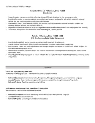 BASTIEN LUDOVIC VERDIER – PAGE 4
Kenfair Exhibition Ltd  Shenzhen, China  2012
Sales Service
 Streamline data management while collecting data and filling in database for the company records.
 Provide information to customers about our products and services available for sale, which retained customer
satisfaction and continue to increased corporate revenues.
 Interact with clients, built key relationships and ensured top level service to continue corporate growth, and
increase revenue streams and customer referrals.
 Improved customer relation skills by practicing techniques that exercised diplomacy and employed active listening
 Translation of corporate documentation from and to English, German, French.
ParisCiel  Shenzhen, China  2010 – 2011
Web Development, Social Media Management
 Provide dedicated high level e-commerce and Facebook store web development.
 Use exceptional social media skills to monitor and update Facebook page and Facebook store.
 Conceptualize, create and apply social media marketing strategies and resources to efficiently deliver projects on
time while exceeding expectations.
 Demonstrate excellent customer service and assisted customers in choosing the most appropriate products and
services for them.
 Diligently provide ongoing support to ensure efficient day to day functions are met while protecting company assets
and policies.
EDUCATION
CNED Lyon (Lyon, France) : 2008-2010
Bachelor of Technology (BTech) – International Business/Trade/Commerce
 Relevant Coursework: International Sales, Prospection, Management, Logistics, Law, Economics, Language
 Awards/Honors: Award for launching an online e-commerce activity during the course of my studies
 Relevant Projects: Two Overseas Internship in China
Lycée Vauban (Luxembourg-Ville, Luxembourg) : 2002-2008
Baccalauréat – Sciences et Techniques de la Gestion
 Relevant Coursework: Finance, Marketing, Human Ressources, Management, Language
 Awards/Honors: Bacccalauréat STG
 Relevant Projects: Launching my first E-Commerce Store
 