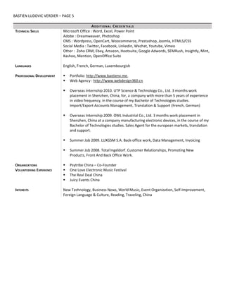 BASTIEN LUDOVIC VERDIER – PAGE 5
ADDITIONAL CREDENTIALS
TECHNICAL SKILLS Microsoft Office : Word, Excel, Power Point
Adobe : Dreamweaver, Photoshop
CMS : Wordpress, OpenCart, Woocommerce, Prestashop, Joomla, HTML5/CSS
Social Media : Twitter, Facebook, Linkedin, Wechat, Youtube, Vimeo
Other : Zoho CRM, Ebay, Amazon, Hootsuite, Google Adwords, SEMRush, Insightly, Mint,
Kashoo, Mention, OpenOffice Suite
LANGUAGES English, French, German, Luxembourgish
PROFESSIONAL DEVELOPMENT  Portfolio: http://www.bastienv.me,
 Web Agency : http://www.webdesign360.cn
 Overseas Internship 2010. UTP Science & Technology Co., Ltd. 3 months work
placement in Shenzhen, China, for, a company with more than 5 years of experience
in video frequency, in the course of my Bachelor of Technologies studies.
Import/Export Accounts Management, Translation & Support (French, German)
 Overseas Internship 2009. OWL Industrial Co., Ltd. 3 months work placement in
Shenzhen, China at a company manufacturing electronic devices, in the course of my
Bachelor of Technologies studies. Sales Agent for the european markets, translation
and support.
 Summer Job 2009. LUXGSM S.A. Back-office work, Data Management, Invoicing
 Summer Job 2008. Total Ingeldorf. Customer Relationships, Promoting New
Products, Front And Back Office Work.
ORGANIZATIONS  Psytribe China – Co-Founder
VOLUNTEERING EXPERIENCE  One Love Electronic Music Festival
 The Real Deal China
 Juicy Events China
INTERESTS New Technology, Business News, World Music, Event Organization, Self-Improvement,
Foreign Language & Culture, Reading, Traveling, China
 