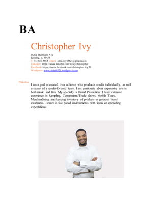 BA
Christopher Ivy
18262 Burnham Ave
Lansing, IL 60438
T: 773-656-5864 Email: chris.ivy68521@gmail.com
Linkedin: https://www.linkedin.com/in/ivychristopher
Facebook: https://www.facebook.com/christopher.ivy.33
Wordpress:www.chris68521.wordpress.com
Objective
I am a goal orientated over achiever who produces results individually, as well
as a part of a results-focused team. I am passionate about expressive arts in
both music and film. My specialty is Brand Promotion. I have extensive
experience in Sampling, Conventions/Trade shows, Mobile Tours,
Merchandising and keeping inventory of products to generate brand
awareness. I excel in fast paced environments with focus on exceeding
expectations.
 