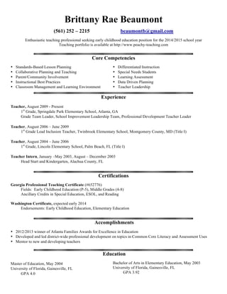 Brittany Beaumont
(561) 252 – 2215 beaumontb@gmail.com
Enthusiastic teaching professional seeking elementary position in the Seattle area
Teaching blog and portfolio available at http://www.peachy-teaching.com
Core Competencies
• Student-Centered Instruction
• Standards-Based Lesson Planning
• Collaborative Planning and Teaching
• Parent/Community Involvement
• Technology Integration
• Differentiated Instruction
• Special Needs Students
• English Language Learners
• Data Driven Planning
• Teacher Leadership
Experience
Teacher, August 2009 - May 2014
1st Grade, Springdale Park Elementary School, Atlanta, GA
Grade Team Leader, School Improvement Team, Professional Learning Community Developer
Effectively implemented the following: balanced literacy program, Writing Workshop, STEM instruction,
project based learning, Number Talks, Math Workshop, arts integration, Positive Discipline, RTI
Teacher, August 2006 – June 2009
1st Grade, Twinbrook Elementary School, Montgomery County, MD (Title I)
Lead Special Education Inclusion Teacher, Grade Team Leader, School Improvement Team
Teacher, August 2004 – June 2006
1st Grade, Lincoln Elementary School, Palm Beach, FL (Title I)
Certifications
Washington Certificate, expected May 2014
Endorsements: Early Childhood Education, Elementary Education, English Language Learners
Georgia Professional Teaching Certificate (#652776)
Fields: Early Childhood Education (P-5), Middle Grades (4-8)
Ancillary Credits in Special Education, ESOL, and Reading
Accomplishments
• 2012/2013 winner of Atlanta Families Awards for Excellence in Education
• Developed and led district-wide professional learning on topics in Common Core literacy and assessment uses
• Mentor to new and developing teachers
Education
Master of Education, May 2004
University of Florida, Gainesville, FL GPA 4.0
Bachelor of Arts in Elementary Education, May 2003
University of Florida, Gainesville, FL
 