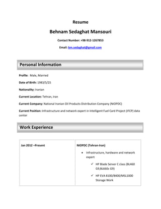 Resume
Behnam Sedaghat Mansouri
Contact Number: +98-912-1267853
Email: bm.sedaghat@gmail.com
Profile: Male, Married
Date of Birth: 1983/5/25
Nationality: Iranian
Current Location: Tehran, Iran
Current Company: National Iranian Oil Products Distribution Company (NIOPDC)
Current Position: Infrastructure and network expert in Intelligent Fuel Card Project (IFCP) data
center
Jan 2012 –Present NIOPDC (Tehran-Iran)
 Infrastructure, hardware and network
expert
 HP Blade Server C class (BL460
G9,BL660c G9)
 HP EVA 8100/8400/MSL1000
Storage Work
Personal Information
Work Experience
 