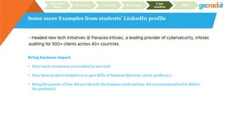 Some more Examples from students’ LinkedIn profile
Recruiter
focus
Structure Content Relevance
Case
studies
Plan
Bring business impact
• How much investment you enabled in new tech
• How these products helped you to gain KPIs of business (Revenue, client, profit etc.)
• Bring the process of how did you identify the business need and how did you conceptualized to deliver
the product(s)
 