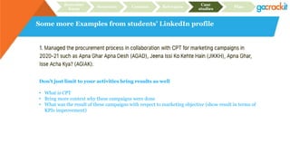 Some more Examples from students’ LinkedIn profile
Recruiter
focus
Structure Content Relevance
Case
studies
Plan
Don’t just limit to your activities bring results as well
• What is CPT
• Bring more context why these campaigns were done
• What was the result of these campaigns with respect to marketing objective (show result in terms of
KPIs improvement)
 