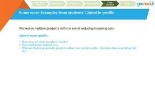 Some more Examples from students’ LinkedIn profile
Recruiter
focus
Structure Content Relevance
Case
studies
Plan
Make it more specific
• How many products (numbers/ variety)
• How much cost is reduced y-o-y
• What are the key projects did you do to reduce cost (use key words, if you have done nego. Bring that
etc.)
 