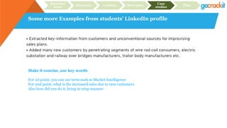 Some more Examples from students’ LinkedIn profile
Recruiter
focus
Structure Content Relevance
Case
studies
Plan
Make it concise, use key words
For 1st point, you can use term such as Market Intelligence
For 2nd point, what is the increased sales due to new customers
Also how did you do it, bring in crisp manner
 