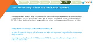 Some more Examples from students’ LinkedIn profile
Recruiter
focus
Structure Content Relevance
Case
studies
Plan
Bring clarity of your role and your business impact
1st point, bring clarity for your role, what were your KPIs which you were responsible for, clearer scope
of operations etc.
For 2nd point, bring the result of GTM in terms of KPIs (for e.g. sales achieved, sales growth etc.
(whatever is relevant))
 