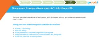 Some more Examples from students’ LinkedIn profile
Recruiter
focus
Structure Content Relevance
Case
studies
Plan
Bring your role and more specific details with outcome
• Which AI technology
• How did it help
• What parameter it improved or potential to improve
• Did you work with tech vendors/ consultants for this, bring that
• What was your role in entire process
 