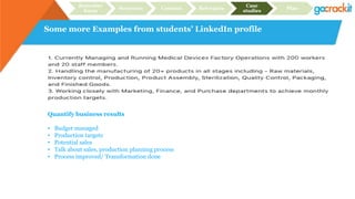 Some more Examples from students’ LinkedIn profile
Recruiter
focus
Structure Content Relevance
Case
studies
Plan
Quantify business results
• Budget managed
• Production targets
• Potential sales
• Talk about sales, production planning process
• Process improved/ Transformation done
 