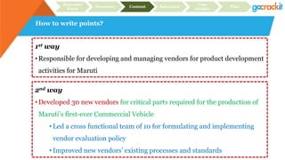 How to write points?
Recruiter
focus
Structure Content Relevance
Case
studies
Plan
1st way
• Responsible for developing and managing vendors for product development
activities for Maruti
2nd way
• Developed 30 new vendors for critical parts required for the production of
Maruti’s first-ever Commercial Vehicle
• Led a cross functional team of 10 for formulating and implementing
vendor evaluation policy
• Improved new vendors’ existing processes and standards
 