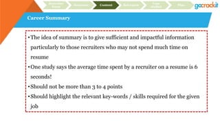 Career Summary
Recruiter
focus
Structure Content Relevance
Case
studies
Plan
•The idea of summary is to give sufficient and impactful information
particularly to those recruiters who may not spend much time on
resume
•One study says the average time spent by a recruiter on a resume is 6
seconds!
•Should not be more than 3 to 4 points
•Should highlight the relevant key-words / skills required for the given
job
 