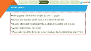 Other points
Recruiter
focus
Structure Content Relevance
Case
studies
Plan
•One pager ( Thumb rule : Upto 10 yrs ~ 1 page)
•Ideally any resume point should not exceed one line
•In case of point being longer than a line, break it in sub-points
•Avoid first person/ full stops
•Please check all the hygiene factors such as Facts, Grammar and Typos
 
