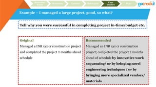 Example – I managed a large project, good, so what?
Tell why you were successful in completing project in-time/budget etc.
Original
Managed a INR xyz cr construction project
and completed the project 2 months ahead
schedule
Recommended
Managed an INR xyz cr construction
project; completed the project 2 months
ahead of schedule by innovative work
sequencing/ or by bringing novel
engineering techniques / or by
bringing more specialized vendors/
materials
Recruiter
focus
Structure Content Relevance
Case
studies
Plan
 