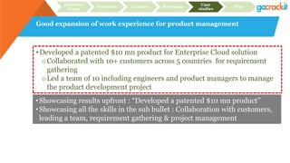 Good expansion of work experience for product management
Recruiter
focus
Structure Content Relevance
Case
studies
Plan
•Developed a patented $10 mn product for Enterprise Cloud solution
oCollaborated with 10+ customers across 5 countries for requirement
gathering
oLed a team of 10 including engineers and product managers to manage
the product development project
•Showcasing results upfront : “Developed a patented $10 mn product”
•Showcasing all the skills in the sub bullet : Collaboration with customers,
leading a team, requirement gathering & project management
 