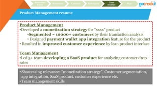 Product Management resume
Recruiter
focus
Structure Content Relevance
Case
studies
Plan
Product Management
•Developed a monetization strategy for “xxxx” product
•Segmented ~ 10000+ customers by their transaction analysis
• Designed payment wallet app integration feature for the product
• Resulted in improved customer experience by lean product interface
Team Management
•Led 5+ team developing a SaaS product for analyzing customer drop
rates
•Showcasing relevance: “monetization strategy”, Customer segmentation,
app integration, SaaS product, customer experience etc.
•Team management skills
 