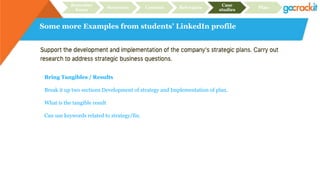 Some more Examples from students’ LinkedIn profile
Recruiter
focus
Structure Content Relevance
Case
studies
Plan
Bring Tangibles / Results
Break it up two sections Development of strategy and Implementation of plan.
What is the tangible result
Can use keywords related to strategy/fin.
 
