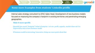 Some more Examples from students’ LinkedIn profile
Recruiter
focus
Structure Content Relevance
Case
studies
Plan
Make it more specific
Quantify how much “footprint” (what is footprint : is it rev, profit, capacity, market share etc?) is
improved by intro of new business model
If business model is interesting/ innovative, bring one more point about that
 