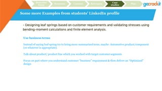 Some more Examples from students’ LinkedIn profile
Recruiter
focus
Structure Content Relevance
Case
studies
Plan
Use business terms
Instead of saying leaf spring try to bring more summarized term, maybe: Automotive product/component
(or whatever is appropriate).
Talk about product/ product line which you worked with target customer segments
Focus on part where you understand customer “business” requirement & then deliver an “Optimized”
design
 