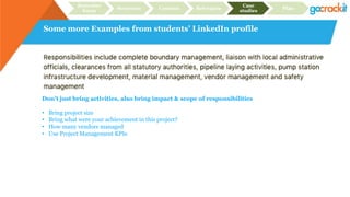 Some more Examples from students’ LinkedIn profile
Recruiter
focus
Structure Content Relevance
Case
studies
Plan
Don’t just bring activities, also bring impact & scope of responsibilities
• Bring project size
• Bring what were your achievement in this project?
• How many vendors managed
• Use Project Management KPIs
 