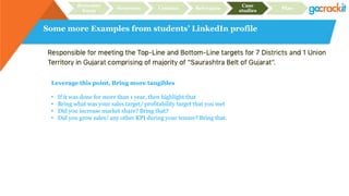 Some more Examples from students’ LinkedIn profile
Recruiter
focus
Structure Content Relevance
Case
studies
Plan
Leverage this point, Bring more tangibles
• If it was done for more than 1 year, then highlight that
• Bring what was your sales target/ profitability target that you met
• Did you increase market share? Bring that?
• Did you grow sales/ any other KPI during your tenure? Bring that.
 
