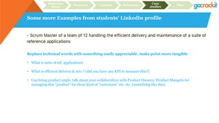 Some more Examples from students’ LinkedIn profile
Recruiter
focus
Structure Content Relevance
Case
studies
Plan
Replace technical words with something easily appreciable, make point more tangible
• What is suite of ref. applications
• What is efficient delivery & mtc.? (did you have any KPI to measure this?)
• Can bring product angle, talk about your collaboration with Product Owners/ Product Mangers for
managing this “product” for these kind of “customers” etc. etc. (something like this)
 