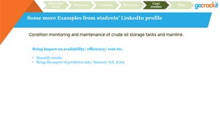 Some more Examples from students’ LinkedIn profile
Recruiter
focus
Structure Content Relevance
Case
studies
Plan
Bring impact on availability/ efficiency/ cost etc.
• Quantify results
• Bring the aspect of predictive mtc/ Sensors/ IoT, if any
 