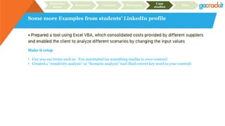 Some more Examples from students’ LinkedIn profile
Recruiter
focus
Structure Content Relevance
Case
studies
Plan
Make it crisp
• Can you use terms such as : You automated (or something similar to your context)
• Created a “sensitivity analysis” or “Scenario analysis” tool (find correct key word to your context)
 