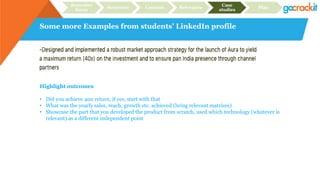 Some more Examples from students’ LinkedIn profile
Recruiter
focus
Structure Content Relevance
Case
studies
Plan
Highlight outcomes
• Did you achieve 40x return, if yes, start with that
• What was the yearly sales, reach, growth etc. achieved (bring relevant matrices)
• Showcase the part that you developed the product from scratch, used which technology (whatever is
relevant) as a different independent point
 