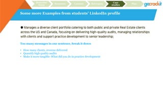 Some more Examples from students’ LinkedIn profile
Recruiter
focus
Structure Content Relevance
Case
studies
Plan
Too many messages in one sentence, break it down
• How many clients, revenue delivered
• Quantify high quality audits
• Make it more tangible: What did you do in practice development
 