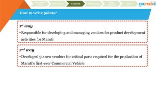 How to write points?
Recruiter
focus Structure Content Relevance
Case
studies Plan
1st way
• Responsible for developing and managing vendors for product development
activities for Maruti
2nd way
• Developed 30 new vendors for critical parts required for the production of
Maruti’s first-ever Commercial Vehicle
 