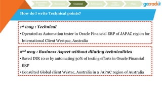 How do I write Technical points?
Recruiter
focus Structure Content Relevance
Case
studies Plan
1st way : Technical
• Operated as Automation tester in Oracle Financial ERP of JAPAC region for
International Client Westpac, Australia
2nd way : Business Aspect without diluting technicalities
• Saved INR 10 cr by automating 30% of testing efforts in Oracle Financial
ERP
• Consulted Global client Westac, Australia in a JAPAC region of Australia
 