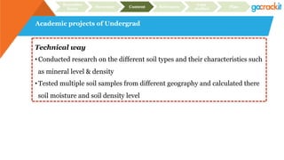 Academic projects of Undergrad
Recruiter
focus Structure Content Relevance
Case
studies Plan
Technical way
• Conducted research on the different soil types and their characteristics such
as mineral level & density
• Tested multiple soil samples from different geography and calculated there
soil moisture and soil density level
 