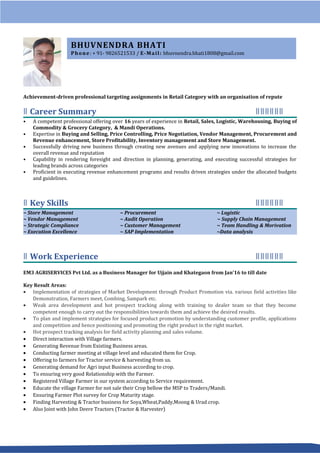 Achievement-driven professional targeting assignments in Retail Category with an organisation of repute
Career Summaryǁ ǁǁǁǁǁǁ
• A competent professional offering over 16 years of experience in Retail, Sales, Logistic, Warehousing, Buying of
Commodity & Grocery Category, & Mandi Operations.
• Expertise in Buying and Selling, Price Controlling, Price Negotiation, Vendor Management, Procurement and
Revenue enhancement, Store Profitability, Inventory management and Store Management.
• Successfully driving new business through creating new avenues and applying new innovations to increase the
overall revenue and reputation
• Capability in rendering foresight and direction in planning, generating, and executing successful strategies for
leading brands across categories
• Proficient in executing revenue enhancement programs and results driven strategies under the allocated budgets
and guidelines.
Key Skillsǁ ǁǁǁǁǁǁ
~ Store Management ~ Procurement ~ Logistic
~ Vendor Management ~ Audit Operation ~ Supply Chain Management
~ Strategic Compliance ~ Customer Management ~ Team Handling & Morivation
~ Execution Excellence ~ SAP Implementation ~Data analysis
Work Experienceǁ ǁǁǁǁǁǁ
EM3 AGRISERVICES Pvt Ltd. as a Business Manager for Ujjain and Khategaon from Jan’16 to till date
Key Result Areas:
• Implementation of strategies of Market Development through Product Promotion via. various field activities like
Demonstration, Farmers meet, Combing, Sampark etc.
• Weak area development and hot prospect tracking along with training to dealer team so that they become
competent enough to carry out the responsibilities towards them and achieve the desired results.
• To plan and implement strategies for focused product promotion by understanding customer profile, applications
and competition and hence positioning and promoting the right product in the right market.
• Hot prospect tracking analysis for field activity planning and sales volume.
• Direct interaction with Village farmers.
• Generating Revenue from Existing Business areas.
• Conducting farmer meeting at village level and educated them for Crop.
• Offering to farmers for Tractor service & harvesting from us.
• Generating demand for Agri input Business according to crop.
• To ensuring very good Relationship with the Farmer.
• Registered Village Farmer in our system according to Service requirement.
• Educate the village Farmer for not sale their Crop bellow the MSP to Traders/Mandi.
• Ensuring Farmer Plot survey for Crop Maturity stage.
• Finding Harvesting & Tractor business for Soya,Wheat,Paddy,Moong & Urad crop.
• Also Joint with John Deere Tractors (Tractor & Harvester)
BHUVNENDRA BHATI
Phone: + 91- 9826521533 / E-Mail: bhuvnendra.bhati1808@gmail.com
 