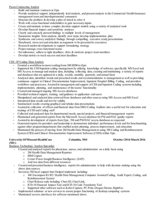 Payor Contracting Analyst
- Build and maintain contracts in Epic
- Provide analytical support, independently lead analysis, and present analysis to the Commercial Health Insurance
management team and interdepartmental consumers
- Structure the problem & develop a plan of attack to solve it
- Work with cross-functional stakeholders to gain necessary inputs
- Create and maintain at times complex decision support models using a variety of analytical tools
- Develop financial impact and sensitivity analyses
- Clearly and concisely present findings to multiple levels of management
- Summarize insights from analysis; identify next steps; develop implementation plan
- Synthesize and convey analytical findings through compelling, executive ready presentations
- Storyboard, stress test and articulate an argument to be presented to executives
- Research market developments to support formulating strategy
- Project manage cross-functional teams
- Set milestones; adhere to tight deadlines; drive & motivate project team members
- Develop metrics to track success and meet deadlines
CDI - IP Coding Data Analyst:
- Created a workflow tomovecoding from 3M HDM to Epic
- Supported the CDI/Inpatient coding management by utilizing knowledge of software,specifically MS Excel and
MS Access,to manage and analyze data, including collecting data, creating and maintaining a variety of reports
and databases that are updated on a daily, weekly, monthly, quarterly, and annual basis
- Analyzed data, identified trends and presented results and recommendations to management as well as providing
continuous support to Clinical Documentation Improvement, Inpatient Hospital Billing Coding, and providers
workflows and processes. Assisted in management and support of CDI and Inpatient Coding systems including
implementation, planning, and maintenance of the teams’ functionality
- Created and managed ongoing MS Access databases
- Provided technical support, training, and guidance to application end-users
- Manipulated and analyzed data retrieved from databases and other sources using MS Access and MS Excel
- Interpreted data results and test for validity
- Summarized results creating graphical and tabular data presentations
- Assisted in collection of effects and financial data from DRGCoding Auditors into a useful tool for education and
training of CDI and Coding staff
- Collected and analyzed data for departmental needs,special projects, and financial/management reports
- Maintained and generated reports from the Microsoft Access database for PSI and HAC quality reports
- Assisted in development of reports from Epic, 3M and PSI/HAC access databases as requested
- Generated reports for providers and leadership to demonstrate individual performance levels and for benchmarking
against other program/departments that enabled action planning, process improvement, and education
- Maintained the process of moving from 3M Health Data Management to using 3M Coding and Reimbursement
System (CRS) and Clinical Documentation Improvement Software (CDIS) within Epic.
University OfMissouri HealthCare
(MU)
Columbia, MO October 2014-March 2016
Business Technology Analyst Specialist:
- Created and analyzed reports for physicians, nurses, and administration on a daily basis using
o 3M Health Data Management Reporter
o IBM Cognos
o Cerner Power Insight/Business Intelligence (SAP)
o And raw data from different resources
- Created and presented business intelligence reports for administration to help with decision making using the
above data sources.
- Served as 3M local support that I helped implement including:
o 360 Encompass R1/R2: Health Data Management,Computer Assisted Coding, Audit Expert, Coding, and
Reimbursement System
o Chart Release suite including Chart ID, Chart Link,
o ICD-10 Financial Impact Tool and ICD-10 Code Translation Tool
o Supported other software such as Kofax Capture, PC Print, Dragon Dictate,RightFax
- Implemented solutions or new services to ensure proper functioning of desktop computing systems
- Maintained servers,interfaces for software mentioned above.
 