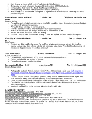 - Used XenApp servers to publish verity of applications in Citrix Receiver.
- Represented the Health Information Services while implementing ICD-10 at the facility.
- Self-learned the RDL used by 3M Health Data Management Software.
- Provided training manual and solutions to increase the staff's productivity.
- provided support for the application development or implementation of low to medium complexity and cross-
functional program
Barnes Jewish-Christian HealthCare
(BJC)
Columbia, MO September 2013-March 2014
Business Analyst:
- Provided top-level technical expertise in one or more highly specialized phases of operating systems, applications
and software development/programming.
- Provided technical consulting on complex projects.
- Served as liaison between BJC Infrastructure and vendor technical contacts.
- Worked on multiple teams that changed the workflow of hospitalization at BJC.
- Installed and trained users to use Follow Me Desktop.
- Deployed a new electronic health record “Desktop 2” at the BJC HealthCare clients in Boone County area.
University OfMissouri HealthCare
(MU)
Columbia, MO May 2013-August 2013
Data Analyst:
- Created a new daily workflow for nurses. The workflow includes capturing stroke patients’ data based on
previous visits, printing them in forms with the visit information using Cerner PowerInsight, and discussing with
attendance if the patient should be seen by a cardiologist.
MedGulfInsurance Khobar, Saudi Arabia March 2012-August 2012
Claims Support Officer:
- Provided a high level of customer service to both internal and externalstakeholders
- Ensured mail allocation and payment of accounts
- Provided quality support to claims operations
Intermountain Healthcare (IHC) Murray/Logan, MO May 2011-December 2011
Project Manager Intern:
- Participated in a Clinical Decision Support System (CDSS) at Intermountain Health Care, Early Detection of
Hospitalized Patients with Previously Diagnosed Obstructive Sleep Apnea Using Computer Decision Support
Alerts.
- Created a template for over 100 respiratory guidelines, fitting the IHC corporate and the division styles, filling
those documents, linking inside them and uploading them to the company’s document center.
- Edited the ChargeMaster for the Urban Central Region Respiratory departments, (Alta View, LDS, Intermountain
- Fixed charting barriers and problems in Help I, Intermountain HealthCare’s electronic health record, for
respiratory therapists.
- Moving the traditional one on one employee orientation to video with voice.
LEADERSHIP HISTORY
President of the Saudi Students Association – MU, 2013
Vice President/Events Coordinator of the Saudi Students Association- MU, Fall 2012
President and Founder of the Saudi Students Club- USU,Fall 2008
International Relations Chair: USU, Spring 2007, Institute of Men Association (IMA)
Member of: Healthcare Information and Management Systems Society, The Association for Operations Management
(USU),Association for Information Systems(USU),Sigma Chi Fraternity (USU),Middle Eastern Club (USU), Saudi
Students Club (USU), Saudi Students Association (MU)
 