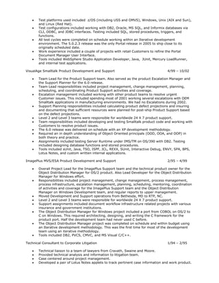    Test platforms used included z/OS (including USS and OMVS), Windows, Unix (AIX and Sun),
       and Linux (Red Hat).
      Test configurations included working with DB2, Oracle, MS SQL, and Informix databases via
       CLI, ODBC, and JDBC interfaces. Testing included SQL, stored procedures, triggers, and
       functions.
      All test cycles were completed on schedule working within an Iterative development
       environment. The 5.0.2.3 release was the only Portal release in 2005 to ship close to its
       originally scheduled date.
      Work experience included a couple of projects with retail Customers to refine the Portal
       Document Manager User Interface.
      Tools included WebSphere Studio Application Developer, Java, JUnit, Mercury LoadRunner,
       and internal test applications.

VisualAge Smalltalk Product Development and Support                                  4/99 – 10/02

      Team Lead for the Product Support team. Also served as the product Escalation Manager and
       the Support Planner for the 6.0 release.
      Team Lead responsibilities included project management, change management, planning,
       scheduling, and coordinating Product Support activities and coverage.
      Escalation management included working with other product teams to resolve urgent
       Customer issues. This included spending most of 2001 working several escalations with OEM
       Smalltalk applications in manufacturing environments. We had no Escalations during 2002.
      Support Planning responsibilities included calculating product defect projections and insuring
       and documenting that sufficient resources were planned for post-ship Product Support based
       on the defect projections.
      Level 2 and Level 3 teams were responsible for worldwide 24 X 7 product support.
      Team responsibilities included developing and testing Smalltalk product code and working with
       Customers to resolve product issues.
      The 6.0 release was delivered on schedule with an XP development methodology.
      Required an in depth understanding of Object Oriented principals (OOD, OOA, and OOP) in
       both theory and practice.
      Assignments included testing Server Runtime under IMS/TM on OS/390 with DB2. Testing
       included designing database functions and stored procedures.
      Tools included sUnit, Java, TSO, ISPF, JCL, REXX, SUnit, Interactive Debug, ENVY, SPA, BPS,
       Lotus Notes, and custom written internal applications.

ImagePlus MVS/ESA Product Development and Support                                    2/95 – 4/99

      Overall Project Lead for the ImagePlus Support team and the technical product owner for the
       Object Distribution Manager for OS/2 product. Also Lead Developer for the Object Distribution
       Manager for Windows effort.
      Responsibilities included project management, change management, process management,
       process infrastructure, escalation management, planning, scheduling, mentoring, coordination
       of activities and coverage for the ImagePlus Support team and the Object Distribution
       Manager on Windows Development team, and regular reports to upper management.
      Moved Development and Support operations from Bethesda, MD to RTP, NC.
      Level 2 and Level 3 teams were responsible for worldwide 24 X 7 product support.
      Support assignments included document workflow infrastructure related projects with various
       insurance and government institutions.
      The Object Distribution Manager for Windows project included a port from COBOL on OS/2 to
       C on Windows. This required architecting, designing, and writing the C framework for the
       product port. Half the development team had never used C before.
      The Object Distribution Manager project was completed on schedule and within budget using
       an Iterative development methodology. This was the first time for most of the development
       team using an iterative methodology.
      Tools included DB2, PVCS, CMVC, and MS Visual C/C++.

Technical Consultant to Corporate Litigation                                         1/94 – 2/95

      Technical liaison to a team of lawyers from Cravath, Swaine and Moore.
      Provided technical analysis and information to litigation team.
      Case centered around project management.
      Developed a pair of Lotus Notes applets to track pertinent case information and work product.
 